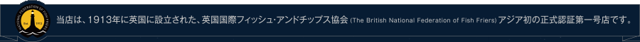当店は、１９１３年に英国に設立された、英国国際フィッシュ・アンドチップス協会(The British National Federation of Fish Friers)アジア初の正式認証第一号店です。